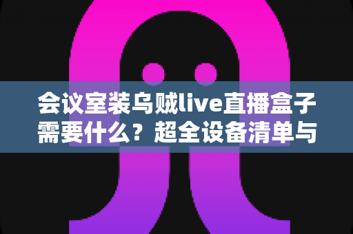 会议室装乌贼live直播盒子需要什么？超全设备清单与安装避坑指南一次看懂