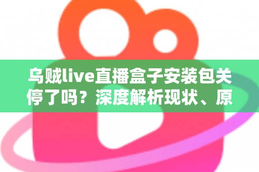 乌贼live直播盒子安装包关停了吗？深度解析现状、原因与用户应对指南
