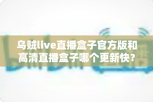 乌贼live直播盒子官方版和高清直播盒子哪个更新快?全面对比解析与实用选择指南 乌贼live直播盒子官方版和高清直播盒子哪个更新快?全面对比解析与实用选择指南