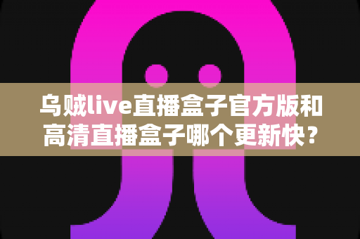 乌贼live直播盒子官方版和高清直播盒子哪个更新快？全面对比解析与实用选择指南