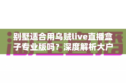 别墅适合用乌贼live直播盒子专业版吗?深度解析大户型用户的直播设备选择指南 别墅适合用乌贼live直播盒子专业版吗?深度解析大户型用户的直播设备选择指南