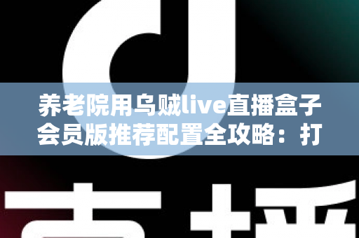 养老院用乌贼live直播盒子会员版推荐配置全攻略：打造长者专属智慧文娱新体验