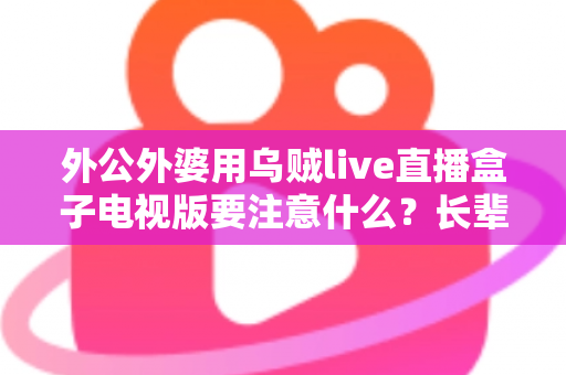 外公外婆用乌贼live直播盒子电视版要注意什么？长辈安全畅享大屏直播的实用指南