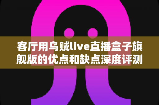 客厅用乌贼live直播盒子旗舰版的优点和缺点深度评测：家庭大屏娱乐升级前必读指南
