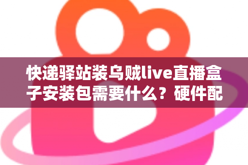 快递驿站装乌贼live直播盒子安装包需要什么？硬件配置、网络要求与安装步骤一站式全攻略