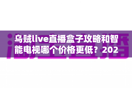乌贼live直播盒子攻略和智能电视哪个价格更低？2025年家庭影音性价比选购全指南