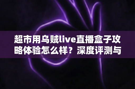 超市用乌贼live直播盒子攻略体验怎么样？深度评测与实用运营指南全解析