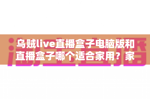 乌贼live直播盒子电脑版和直播盒子哪个适合家用？家用直播设备全方位对比与选购指南