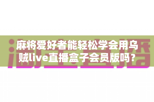 麻将爱好者能轻松学会用乌贼live直播盒子会员版吗？零基础快速开播全攻略