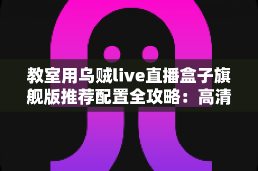 教室用乌贼live直播盒子旗舰版推荐配置全攻略：高清流畅课堂直播一步到位