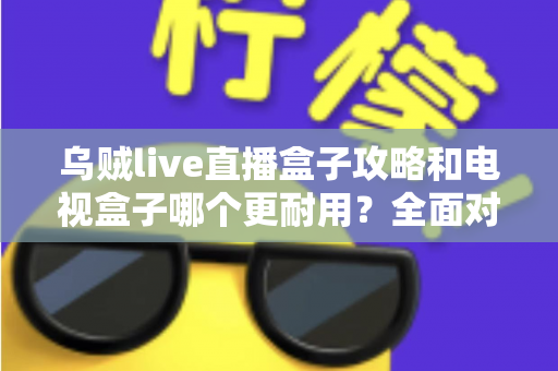 乌贼live直播盒子攻略和电视盒子哪个更耐用？全面对比与实用养护指南一次看懂