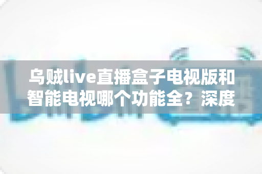 乌贼live直播盒子电视版和智能电视哪个功能全？深度对比帮你找到最优观影方案