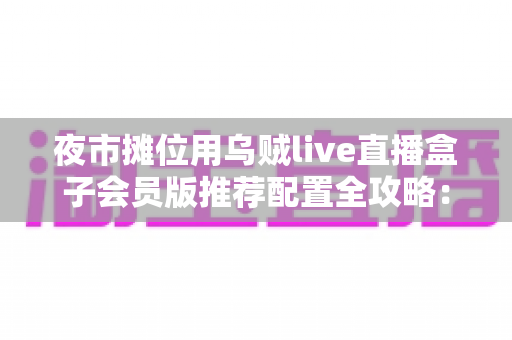 夜市摊位用乌贼live直播盒子会员版推荐配置全攻略：从摊位小白到流量黑马的实战指南