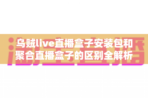 乌贼live直播盒子安装包和聚合直播盒子的区别全解析：功能、安装与选择指南一次看懂