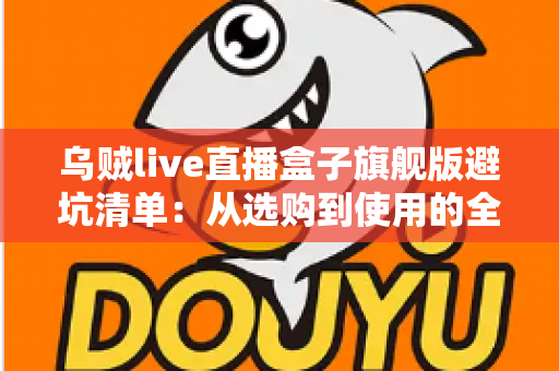 乌贼live直播盒子旗舰版避坑清单：从选购到使用的全流程防坑指南，帮你省心省钱少走弯路
