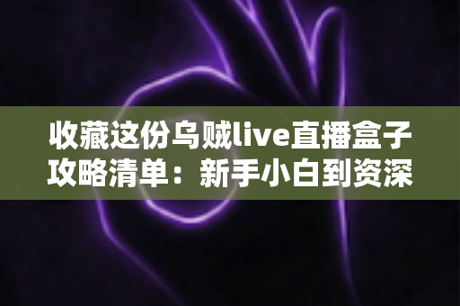 收藏这份乌贼live直播盒子攻略清单：新手小白到资深玩家的全方位实用指南