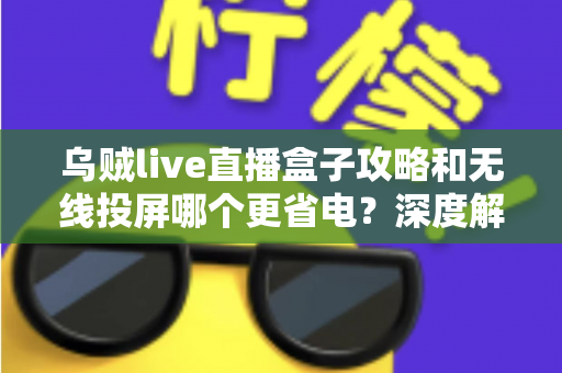 乌贼live直播盒子攻略和无线投屏哪个更省电？深度解析两大观影方案的功耗真相与省电实用技巧