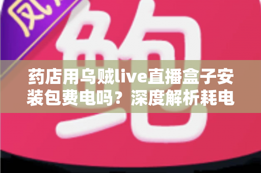 药店用乌贼live直播盒子安装包费电吗？深度解析耗电真相、成本测算与省电全攻略