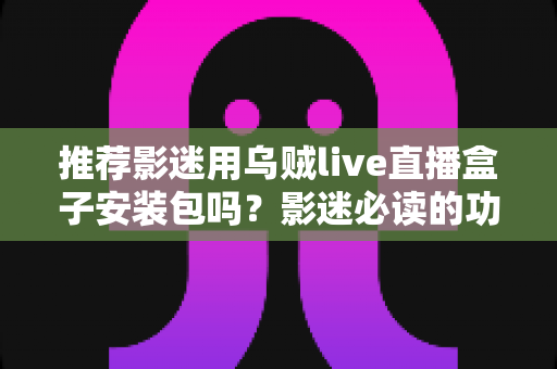 推荐影迷用乌贼live直播盒子安装包吗？影迷必读的功能、风险与替代方案全解析