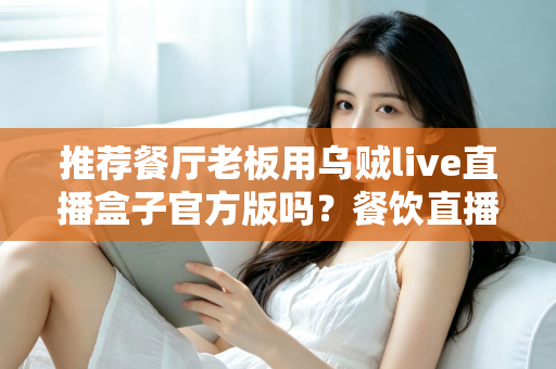 推荐餐厅老板用乌贼live直播盒子官方版吗？餐饮直播设备选购与使用全攻略