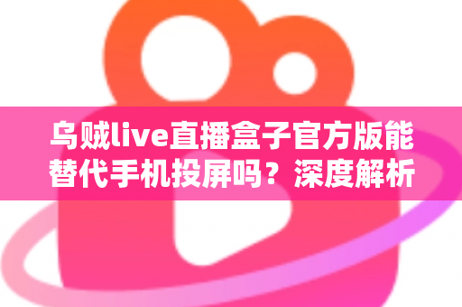 乌贼live直播盒子官方版能替代手机投屏吗？深度解析大屏观影体验的全新升级方案
