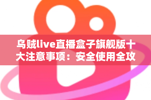 乌贼live直播盒子旗舰版十大注意事项：安全使用全攻略，新手必看避坑指南