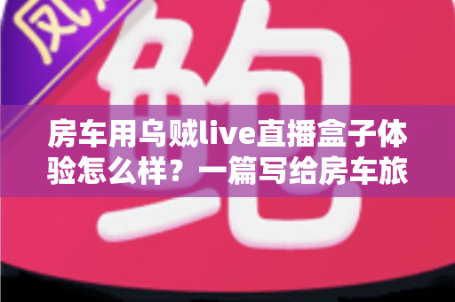 房车用乌贼live直播盒子体验怎么样？一篇写给房车旅行者的深度实测指南