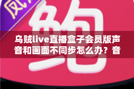 乌贼live直播盒子会员版声音和画面不同步怎么办？音画同步问题全面排查与修复指南