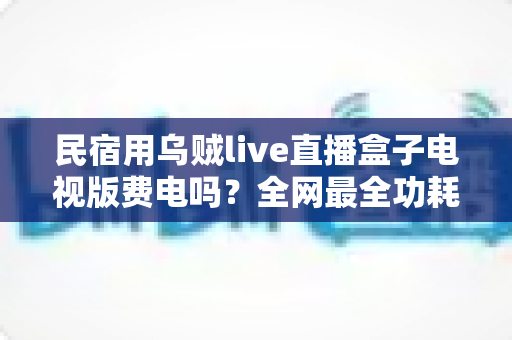 民宿用乌贼live直播盒子电视版费电吗？全网最全功耗真相解析与省电省钱运营指南