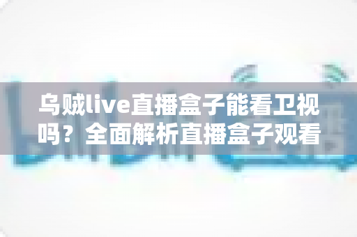 乌贼live直播盒子能看卫视吗？全面解析直播盒子观看卫视的可行方法、优化技巧与注意事项