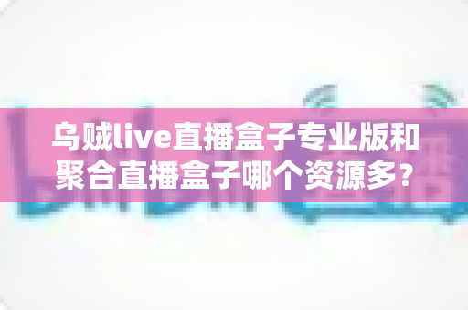 乌贼live直播盒子专业版和聚合直播盒子哪个资源多？深度对比分析帮你选对工具