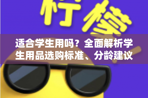 适合学生用吗？全面解析学生用品选购标准、分龄建议与避坑指南