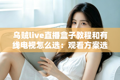 乌贼live直播盒子教程和有线电视怎么选：观看方案选购与使用全攻略