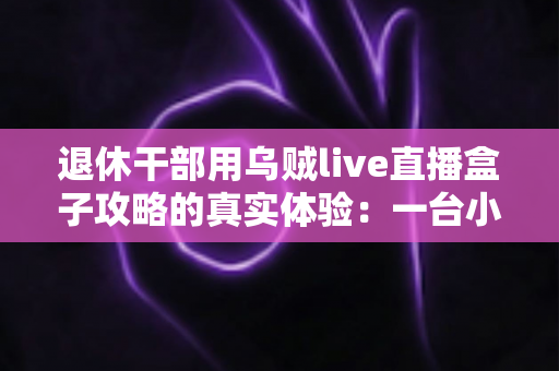 退休干部用乌贼live直播盒子攻略的真实体验：一台小盒子如何改变我的退休生活