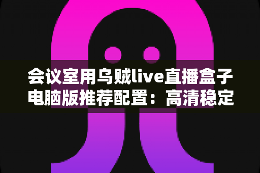 会议室用乌贼live直播盒子电脑版推荐配置：高清稳定会议直播一站式搭建指南
