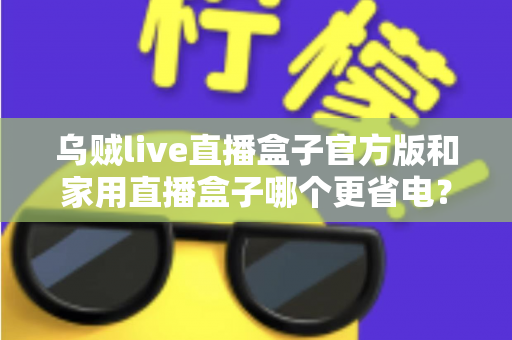 乌贼live直播盒子官方版和家用直播盒子哪个更省电?深度功耗对比测评与选购全攻略 乌贼live直播盒子官方版和家用直播盒子哪个更省电?深度功耗对比测评与选购全攻略