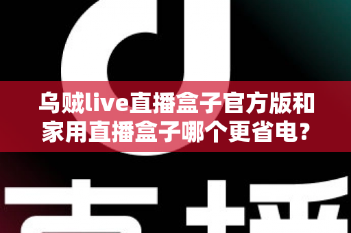 乌贼live直播盒子官方版和家用直播盒子哪个更省电?深度功耗对比测评与选购全攻略 乌贼live直播盒子官方版和家用直播盒子哪个更省电?深度功耗对比测评与选购全攻略