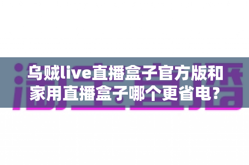 乌贼live直播盒子官方版和家用直播盒子哪个更省电？深度功耗对比测评与选购全攻略