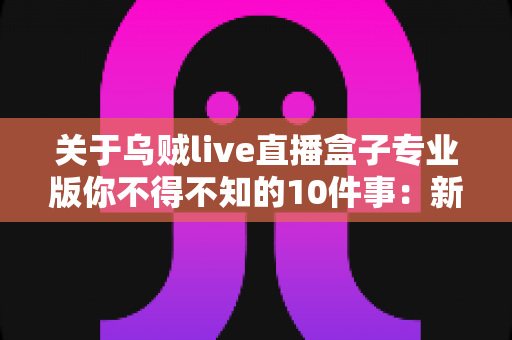 关于乌贼live直播盒子专业版你不得不知的10件事:新手必读的深度解析与避坑指南 关于乌贼live直播盒子专业版你不得不知的10件事:新手必读的深度解析与避坑指南