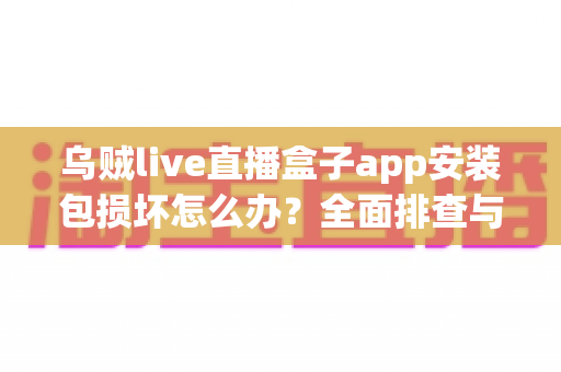乌贼live直播盒子app安装包损坏怎么办？全面排查与修复实用指南