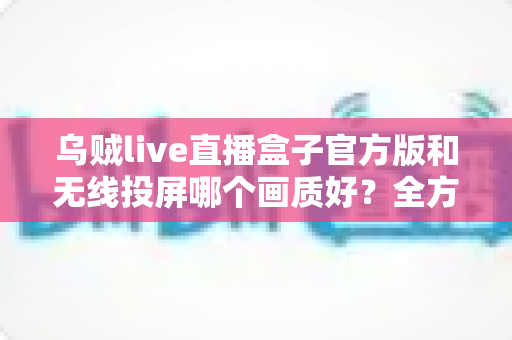 乌贼live直播盒子官方版和无线投屏哪个画质好？全方位深度对比帮你找到最佳观影方案