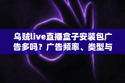 乌贼live直播盒子安装包广告多吗？广告频率、类型与应对方法全解析