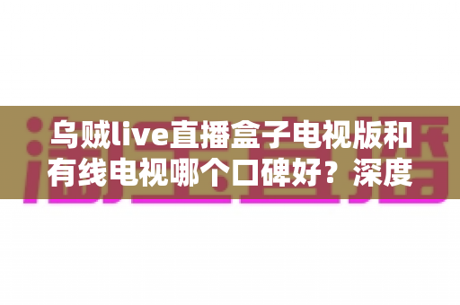 乌贼live直播盒子电视版和有线电视哪个口碑好？深度口碑对比与家庭观影选购指南