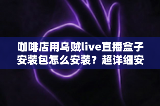 咖啡店用乌贼live直播盒子安装包怎么安装？超详细安装教程与实用避坑指南全解析