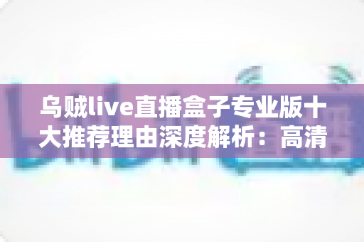 乌贼live直播盒子专业版十大推荐理由深度解析：高清稳定、简单易用的直播观影新选择
