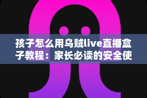 孩子怎么用乌贼live直播盒子教程:家长必读的安全使用与实操全指南 孩子怎么用乌贼live直播盒子教程:家长必读的安全使用与实操全指南