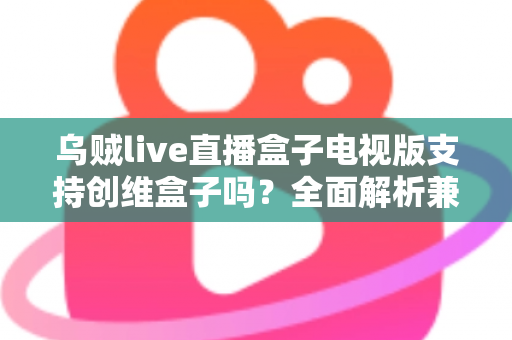 乌贼live直播盒子电视版支持创维盒子吗？全面解析兼容性、安装步骤与使用技巧