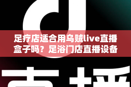 足疗店适合用乌贼live直播盒子吗？足浴门店直播设备选购与营销实操全解析