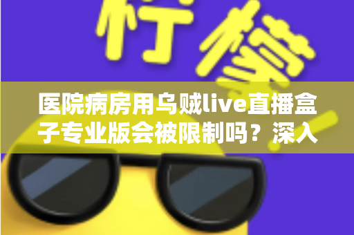 医院病房用乌贼live直播盒子专业版会被限制吗？深入解读医院环境下直播设备的使用规范与应对策略