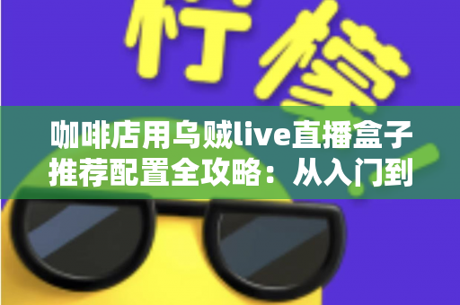咖啡店用乌贼live直播盒子推荐配置全攻略:从入门到高端的选型方案、场景搭配与实用避坑指南 咖啡店用乌贼live直播盒子推荐配置全攻略:从入门到高端的选型方案、场景搭配与实用避坑指南